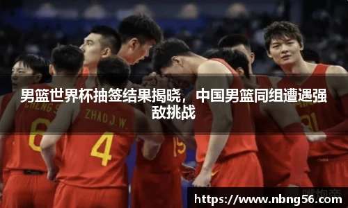 男篮世界杯抽签结果揭晓，中国男篮同组遭遇强敌挑战